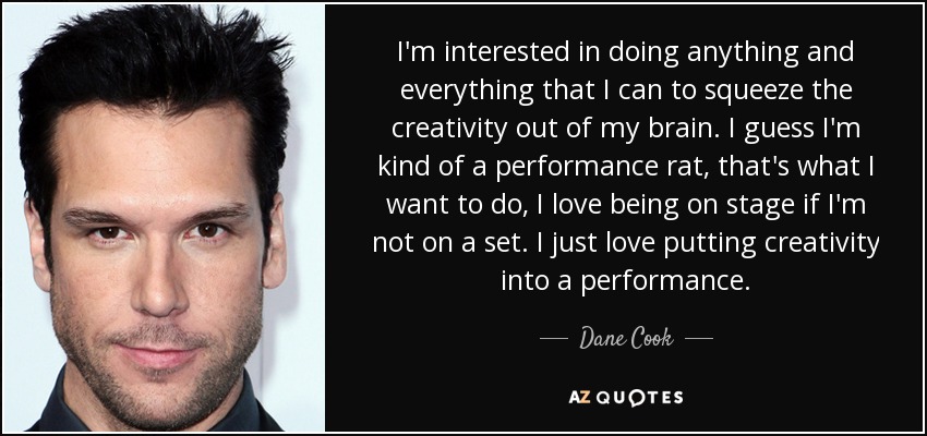 I'm interested in doing anything and everything that I can to squeeze the creativity out of my brain. I guess I'm kind of a performance rat, that's what I want to do, I love being on stage if I'm not on a set. I just love putting creativity into a performance. - Dane Cook