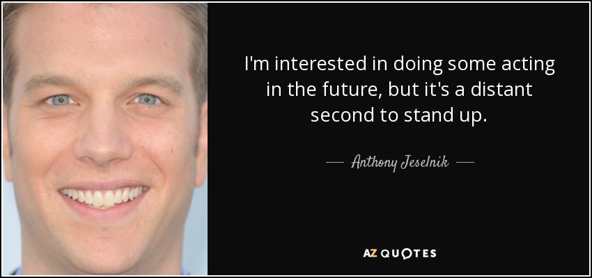 I'm interested in doing some acting in the future, but it's a distant second to stand up. - Anthony Jeselnik