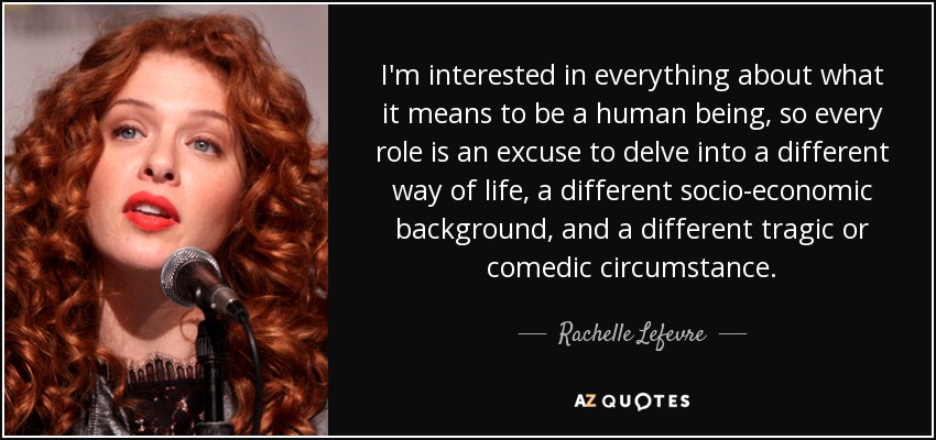 I'm interested in everything about what it means to be a human being, so every role is an excuse to delve into a different way of life, a different socio-economic background, and a different tragic or comedic circumstance. - Rachelle Lefevre