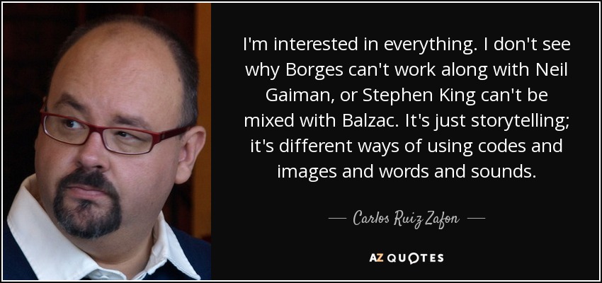 I'm interested in everything. I don't see why Borges can't work along with Neil Gaiman, or Stephen King can't be mixed with Balzac. It's just storytelling; it's different ways of using codes and images and words and sounds. - Carlos Ruiz Zafon
