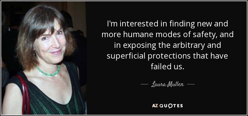 I'm interested in finding new and more humane modes of safety, and in exposing the arbitrary and superficial protections that have failed us. - Laura Mullen