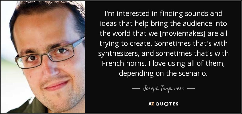 I'm interested in finding sounds and ideas that help bring the audience into the world that we [moviemakes] are all trying to create. Sometimes that's with synthesizers, and sometimes that's with French horns. I love using all of them, depending on the scenario. - Joseph Trapanese
