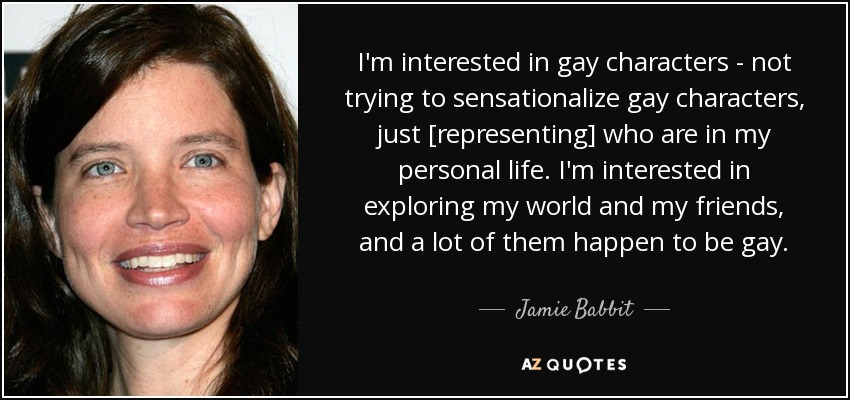 I'm interested in gay characters - not trying to sensationalize gay characters, just [representing] who are in my personal life. I'm interested in exploring my world and my friends, and a lot of them happen to be gay. - Jamie Babbit