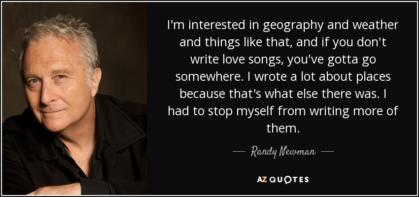 I'm interested in geography and weather and things like that, and if you don't write love songs, you've gotta go somewhere. I wrote a lot about places because that's what else there was. I had to stop myself from writing more of them. - Randy Newman