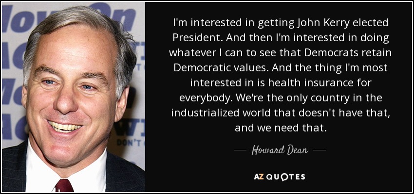 I'm interested in getting John Kerry elected President. And then I'm interested in doing whatever I can to see that Democrats retain Democratic values. And the thing I'm most interested in is health insurance for everybody. We're the only country in the industrialized world that doesn't have that, and we need that. - Howard Dean