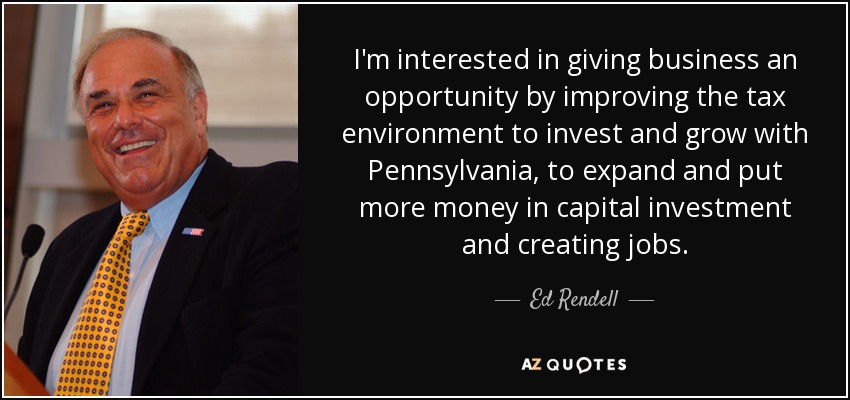 I'm interested in giving business an opportunity by improving the tax environment to invest and grow with Pennsylvania, to expand and put more money in capital investment and creating jobs. - Ed Rendell