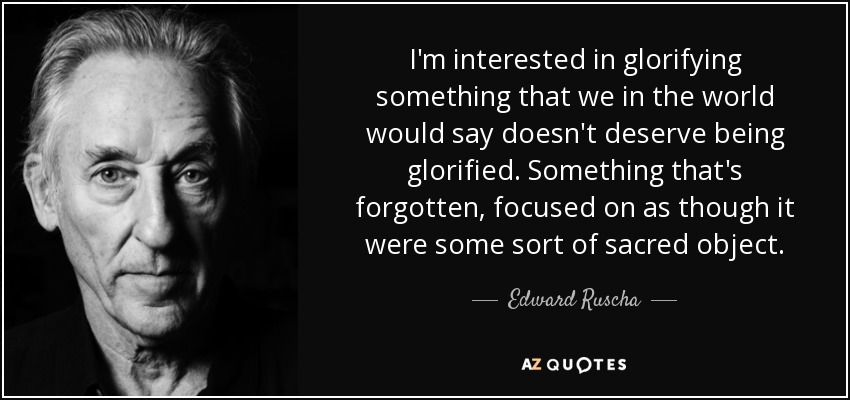 I'm interested in glorifying something that we in the world would say doesn't deserve being glorified. Something that's forgotten, focused on as though it were some sort of sacred object. - Edward Ruscha
