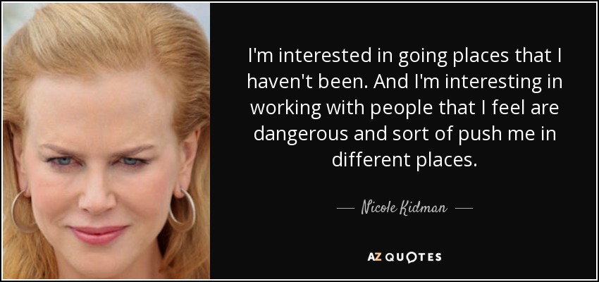 I'm interested in going places that I haven't been. And I'm interesting in working with people that I feel are dangerous and sort of push me in different places. - Nicole Kidman
