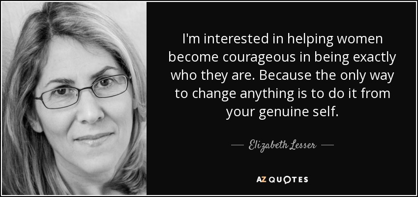 I'm interested in helping women become courageous in being exactly who they are. Because the only way to change anything is to do it from your genuine self. - Elizabeth Lesser