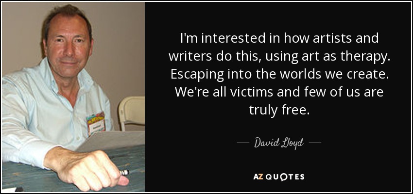 I'm interested in how artists and writers do this, using art as therapy. Escaping into the worlds we create. We're all victims and few of us are truly free. - David Lloyd