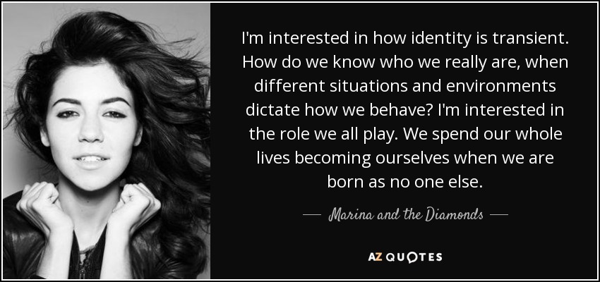 I'm interested in how identity is transient. How do we know who we really are, when different situations and environments dictate how we behave? I'm interested in the role we all play. We spend our whole lives becoming ourselves when we are born as no one else. - Marina and the Diamonds