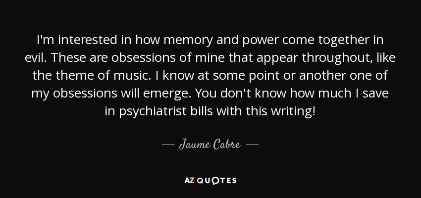I'm interested in how memory and power come together in evil. These are obsessions of mine that appear throughout, like the theme of music. I know at some point or another one of my obsessions will emerge. You don't know how much I save in psychiatrist bills with this writing! - Jaume Cabre