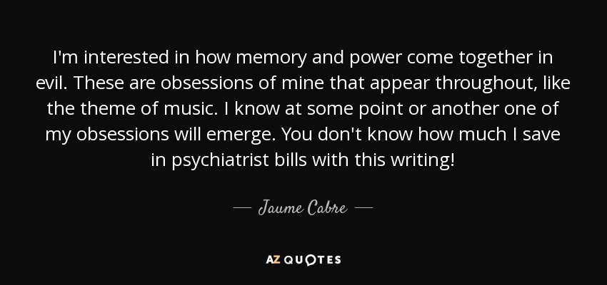 I'm interested in how memory and power come together in evil. These are obsessions of mine that appear throughout, like the theme of music. I know at some point or another one of my obsessions will emerge. You don't know how much I save in psychiatrist bills with this writing! - Jaume Cabre