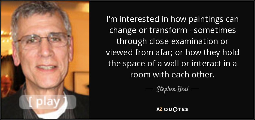 I'm interested in how paintings can change or transform - sometimes through close examination or viewed from afar; or how they hold the space of a wall or interact in a room with each other. - Stephen Beal