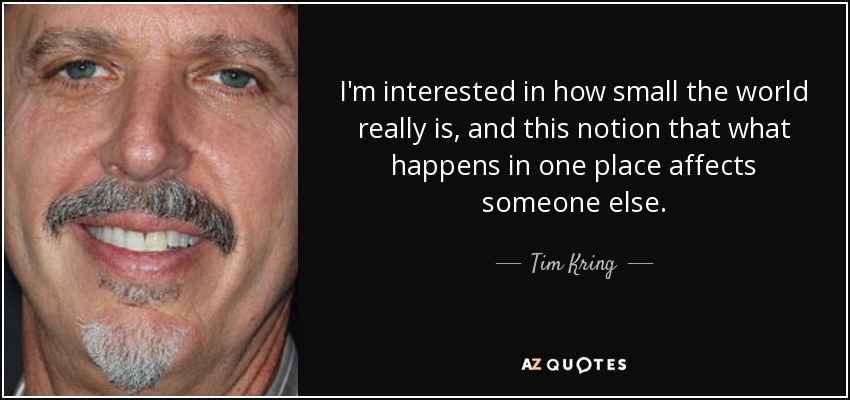 I'm interested in how small the world really is, and this notion that what happens in one place affects someone else. - Tim Kring