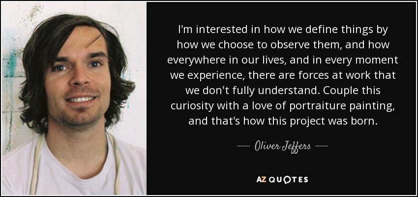 I'm interested in how we define things by how we choose to observe them, and how everywhere in our lives, and in every moment we experience, there are forces at work that we don't fully understand. Couple this curiosity with a love of portraiture painting, and that's how this project was born. - Oliver Jeffers