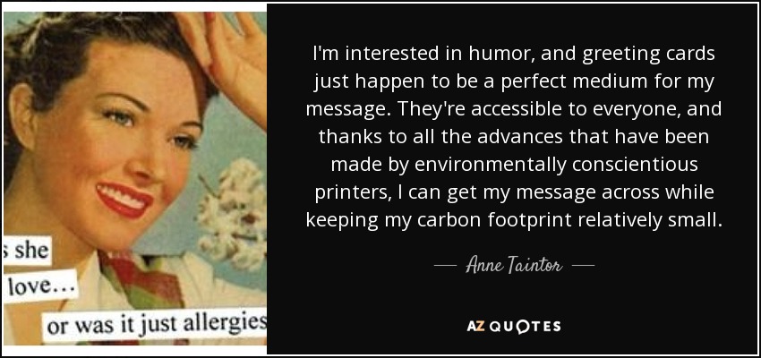 I'm interested in humor, and greeting cards just happen to be a perfect medium for my message. They're accessible to everyone, and thanks to all the advances that have been made by environmentally conscientious printers, I can get my message across while keeping my carbon footprint relatively small. - Anne Taintor