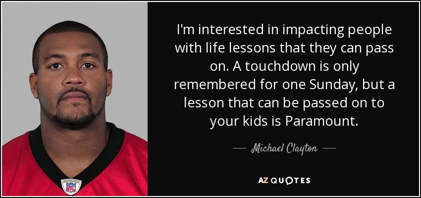 I'm interested in impacting people with life lessons that they can pass on. A touchdown is only remembered for one Sunday, but a lesson that can be passed on to your kids is Paramount. - Michael Clayton