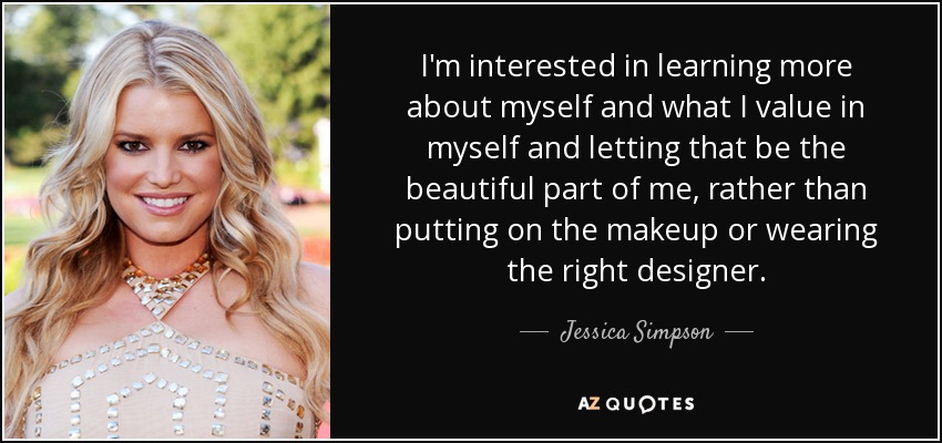 I'm interested in learning more about myself and what I value in myself and letting that be the beautiful part of me, rather than putting on the makeup or wearing the right designer. - Jessica Simpson