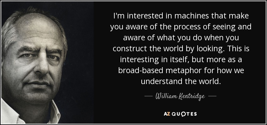 I'm interested in machines that make you aware of the process of seeing and aware of what you do when you construct the world by looking. This is interesting in itself, but more as a broad-based metaphor for how we understand the world. - William Kentridge