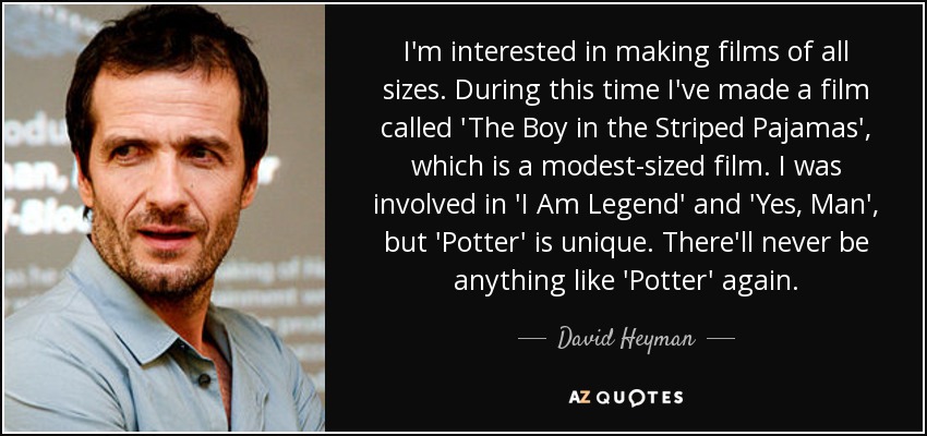 I'm interested in making films of all sizes. During this time I've made a film called 'The Boy in the Striped Pajamas', which is a modest-sized film. I was involved in 'I Am Legend' and 'Yes, Man', but 'Potter' is unique. There'll never be anything like 'Potter' again. - David Heyman