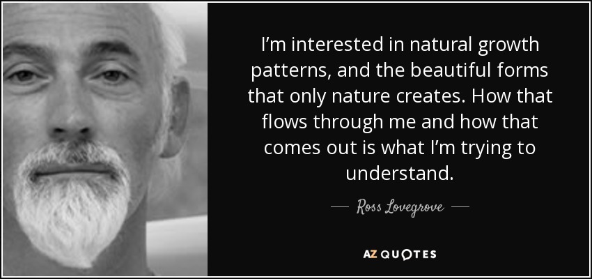 I’m interested in natural growth patterns, and the beautiful forms that only nature creates. How that flows through me and how that comes out is what I’m trying to understand. - Ross Lovegrove