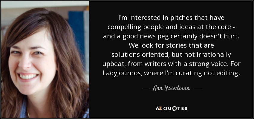 I'm interested in pitches that have compelling people and ideas at the core - and a good news peg certainly doesn't hurt. We look for stories that are solutions-oriented, but not irrationally upbeat, from writers with a strong voice. For LadyJournos, where I'm curating not editing. - Ann Friedman