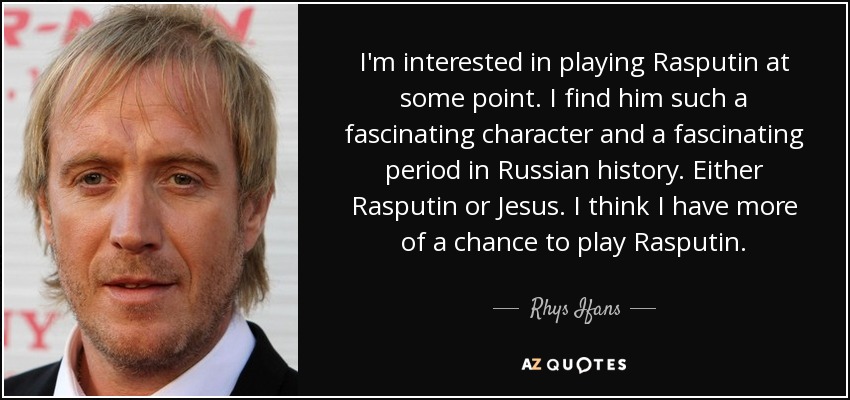 I'm interested in playing Rasputin at some point. I find him such a fascinating character and a fascinating period in Russian history. Either Rasputin or Jesus. I think I have more of a chance to play Rasputin. - Rhys Ifans