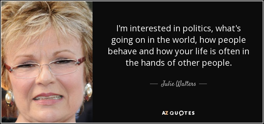 I'm interested in politics, what's going on in the world, how people behave and how your life is often in the hands of other people. - Julie Walters