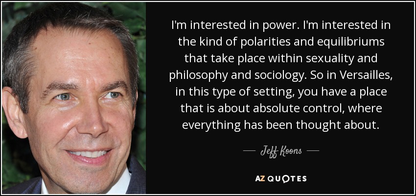I'm interested in power. I'm interested in the kind of polarities and equilibriums that take place within sexuality and philosophy and sociology. So in Versailles, in this type of setting, you have a place that is about absolute control, where everything has been thought about. - Jeff Koons