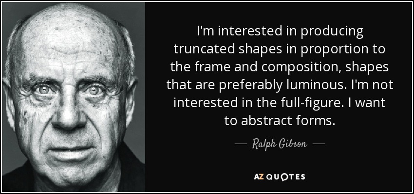 I'm interested in producing truncated shapes in proportion to the frame and composition, shapes that are preferably luminous. I'm not interested in the full-figure. I want to abstract forms. - Ralph Gibson