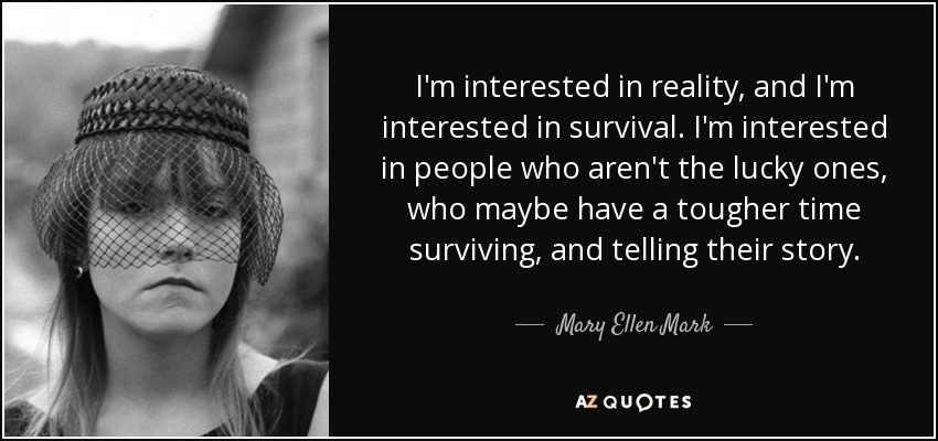 I'm interested in reality, and I'm interested in survival. I'm interested in people who aren't the lucky ones, who maybe have a tougher time surviving, and telling their story. - Mary Ellen Mark