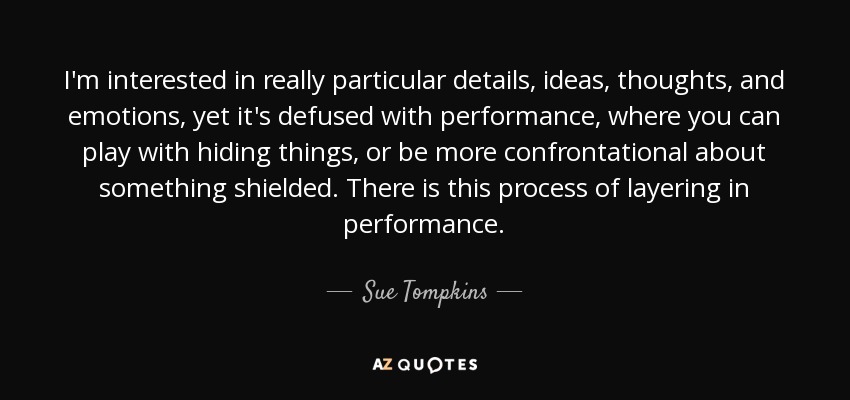 I'm interested in really particular details, ideas, thoughts, and emotions, yet it's defused with performance, where you can play with hiding things, or be more confrontational about something shielded. There is this process of layering in performance. - Sue Tompkins