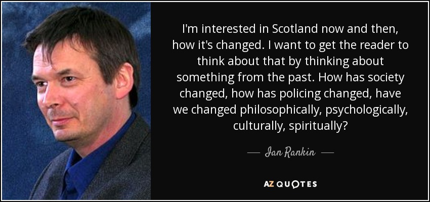 I'm interested in Scotland now and then, how it's changed. I want to get the reader to think about that by thinking about something from the past. How has society changed, how has policing changed, have we changed philosophically, psychologically, culturally, spiritually? - Ian Rankin