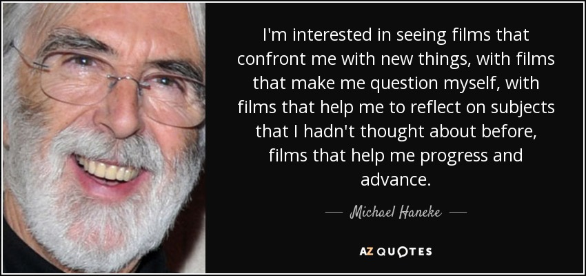 I'm interested in seeing films that confront me with new things, with films that make me question myself, with films that help me to reflect on subjects that I hadn't thought about before, films that help me progress and advance. - Michael Haneke