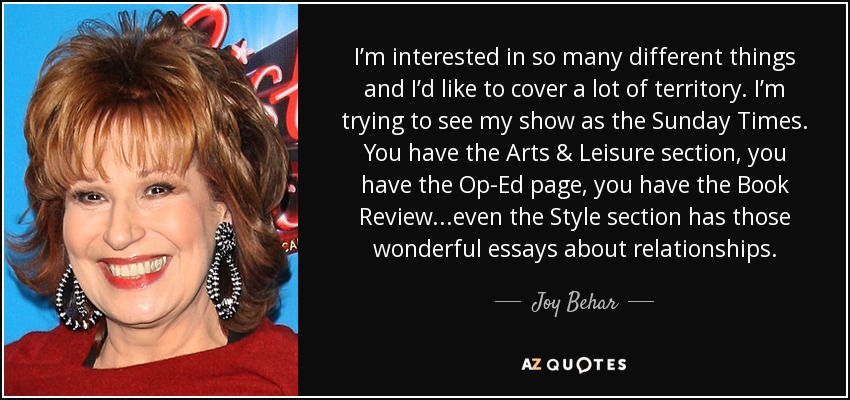 I’m interested in so many different things and I’d like to cover a lot of territory. I’m trying to see my show as the Sunday Times. You have the Arts & Leisure section, you have the Op-Ed page, you have the Book Review...even the Style section has those wonderful essays about relationships. - Joy Behar