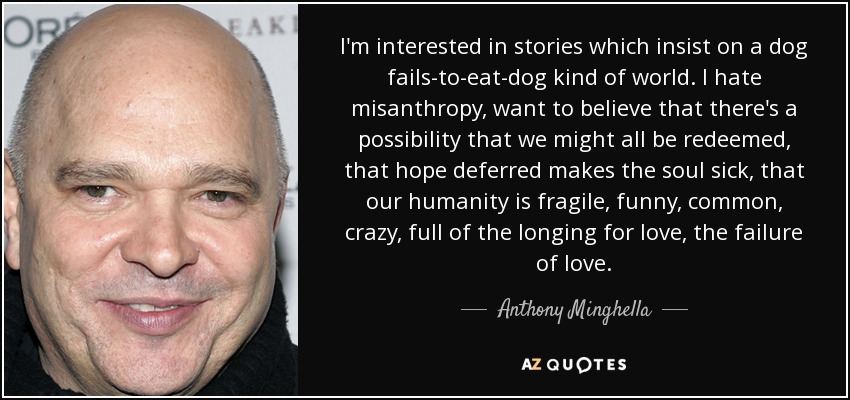 I'm interested in stories which insist on a dog fails-to-eat-dog kind of world. I hate misanthropy, want to believe that there's a possibility that we might all be redeemed, that hope deferred makes the soul sick, that our humanity is fragile, funny, common, crazy, full of the longing for love, the failure of love. - Anthony Minghella