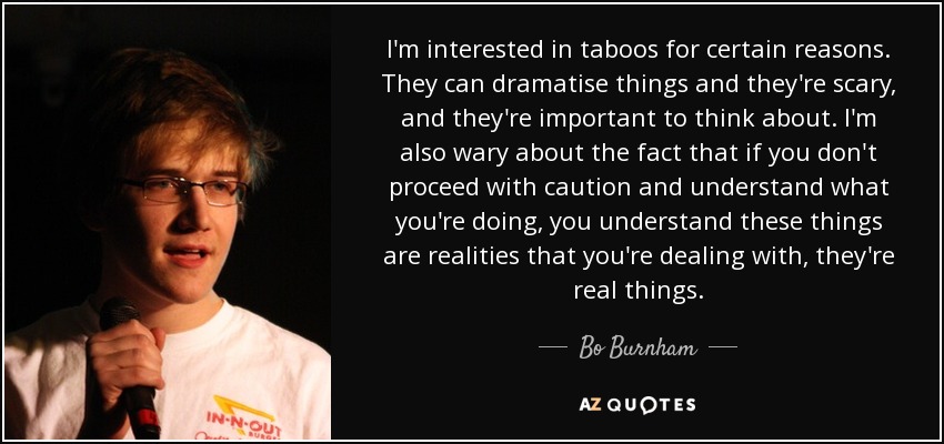 I'm interested in taboos for certain reasons. They can dramatise things and they're scary, and they're important to think about. I'm also wary about the fact that if you don't proceed with caution and understand what you're doing, you understand these things are realities that you're dealing with, they're real things. - Bo Burnham
