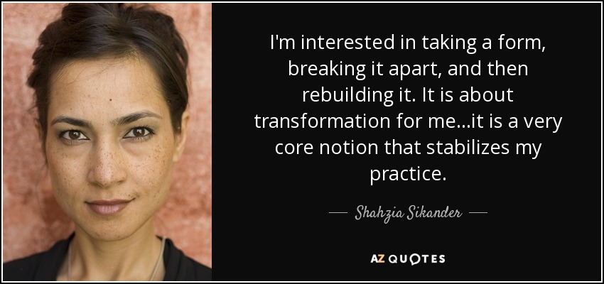 I'm interested in taking a form, breaking it apart, and then rebuilding it. It is about transformation for me...it is a very core notion that stabilizes my practice. - Shahzia Sikander