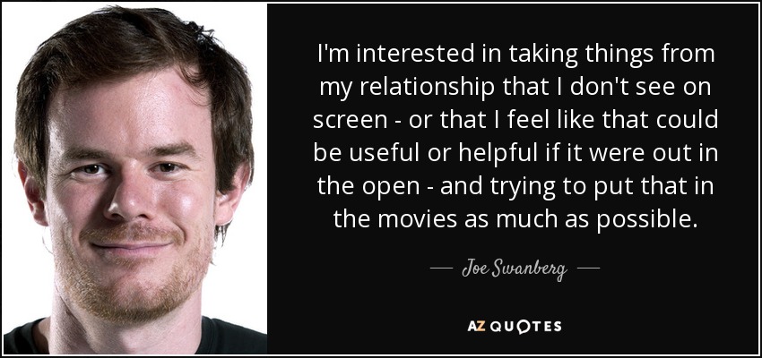 I'm interested in taking things from my relationship that I don't see on screen - or that I feel like that could be useful or helpful if it were out in the open - and trying to put that in the movies as much as possible. - Joe Swanberg