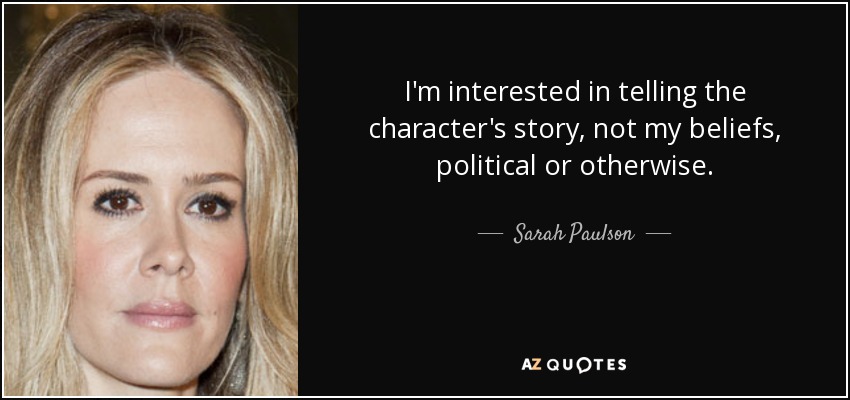 I'm interested in telling the character's story, not my beliefs, political or otherwise. - Sarah Paulson