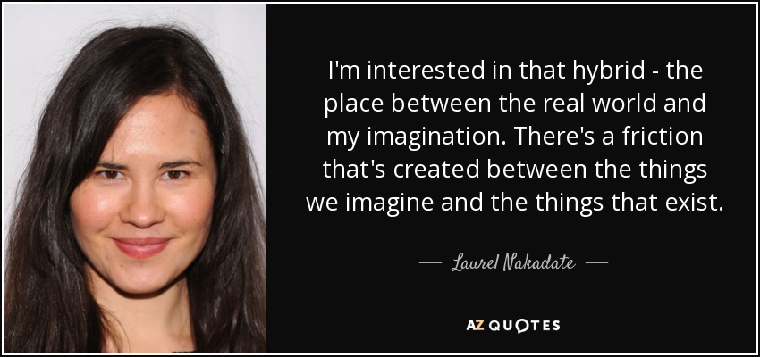 I'm interested in that hybrid - the place between the real world and my imagination. There's a friction that's created between the things we imagine and the things that exist. - Laurel Nakadate