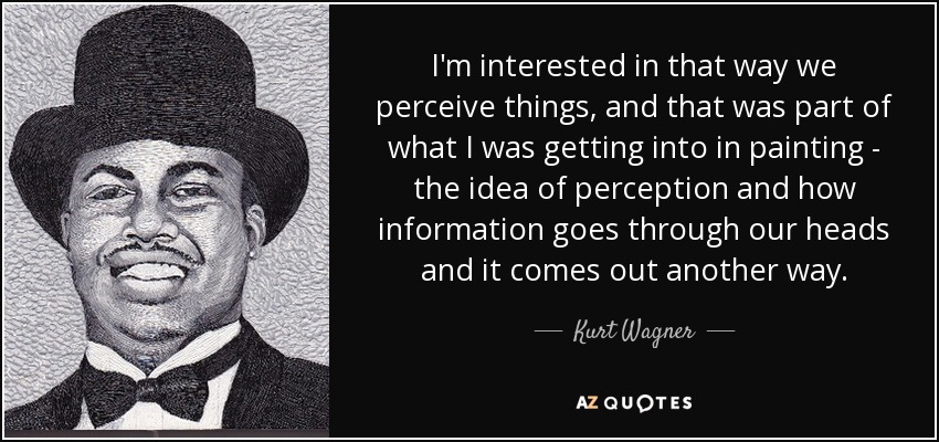 I'm interested in that way we perceive things, and that was part of what I was getting into in painting - the idea of perception and how information goes through our heads and it comes out another way. - Kurt Wagner