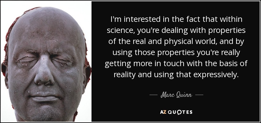 I'm interested in the fact that within science, you're dealing with properties of the real and physical world, and by using those properties you're really getting more in touch with the basis of reality and using that expressively. - Marc Quinn