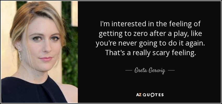 I'm interested in the feeling of getting to zero after a play, like you're never going to do it again. That's a really scary feeling. - Greta Gerwig