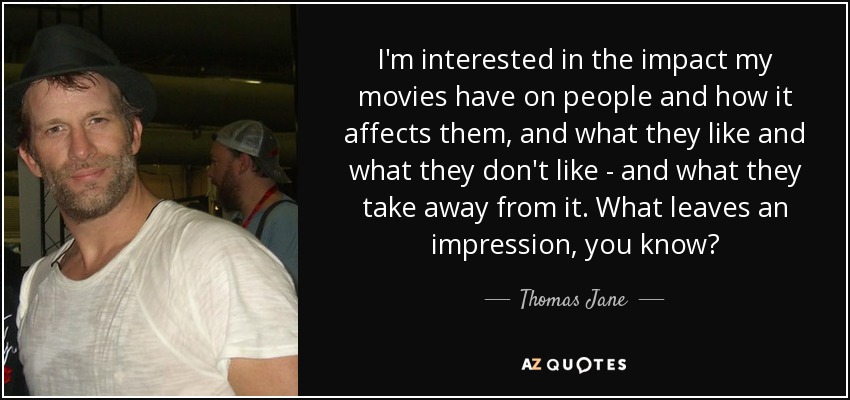 I'm interested in the impact my movies have on people and how it affects them, and what they like and what they don't like - and what they take away from it. What leaves an impression, you know? - Thomas Jane