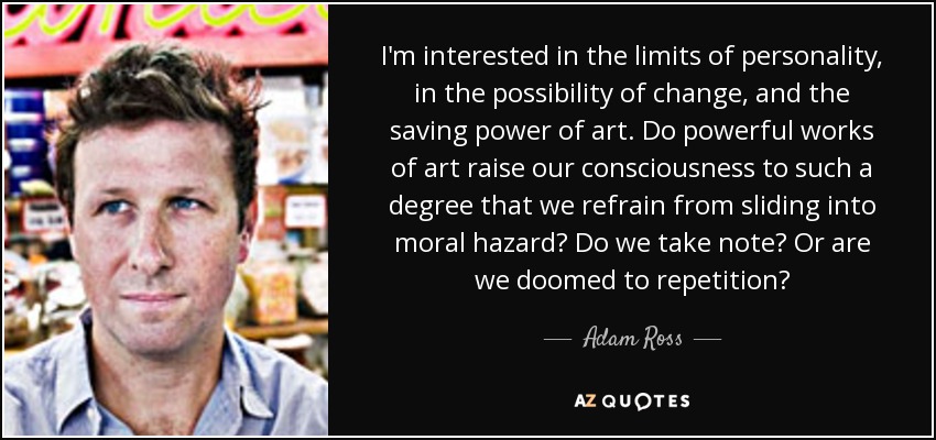 I'm interested in the limits of personality, in the possibility of change, and the saving power of art. Do powerful works of art raise our consciousness to such a degree that we refrain from sliding into moral hazard? Do we take note? Or are we doomed to repetition? - Adam Ross