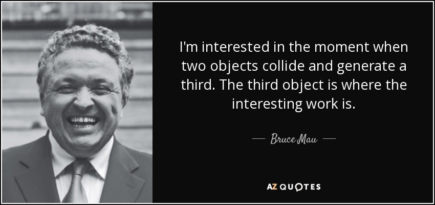 I'm interested in the moment when two objects collide and generate a third. The third object is where the interesting work is. - Bruce Mau