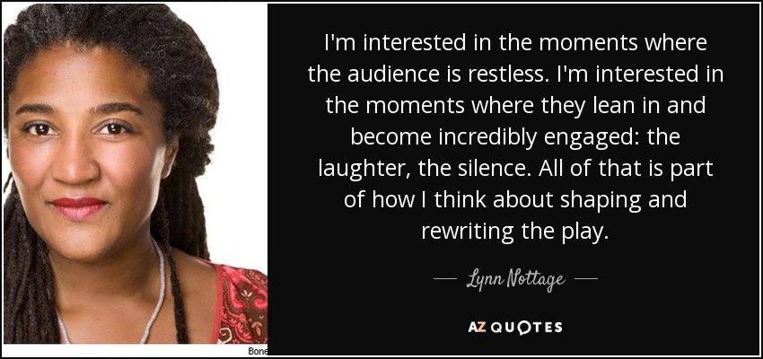 I'm interested in the moments where the audience is restless. I'm interested in the moments where they lean in and become incredibly engaged: the laughter, the silence. All of that is part of how I think about shaping and rewriting the play. - Lynn Nottage