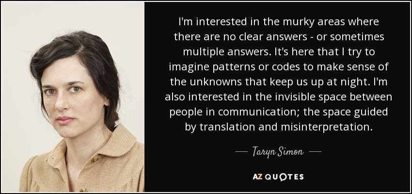 I'm interested in the murky areas where there are no clear answers - or sometimes multiple answers. It's here that I try to imagine patterns or codes to make sense of the unknowns that keep us up at night. I'm also interested in the invisible space between people in communication; the space guided by translation and misinterpretation. - Taryn Simon